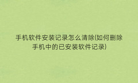 “手机软件安装记录怎么清除(如何删除手机中的已安装软件记录)