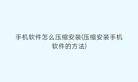 手机软件怎么压缩安装(压缩安装手机软件的方法)