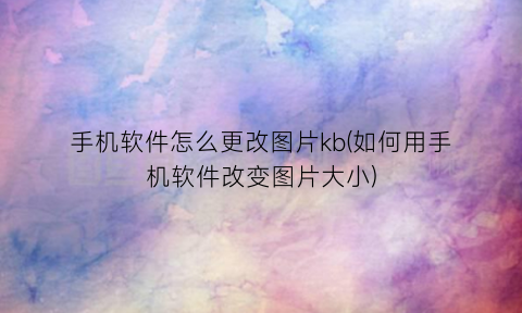 “手机软件怎么更改图片kb(如何用手机软件改变图片大小)