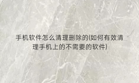 手机软件怎么清理删除的(如何有效清理手机上的不需要的软件)