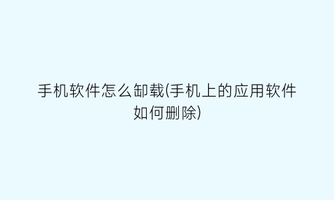 “手机软件怎么缷载(手机上的应用软件如何删除)