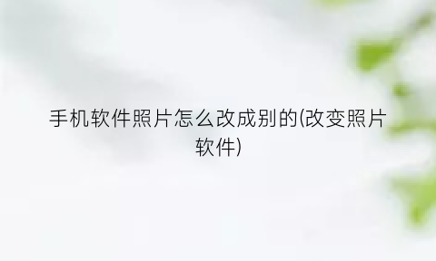 手机软件照片怎么改成别的(改变照片软件)