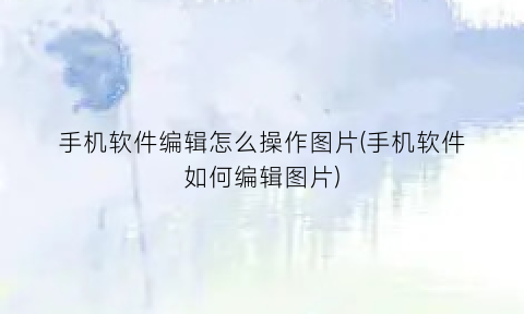 “手机软件编辑怎么操作图片(手机软件如何编辑图片)
