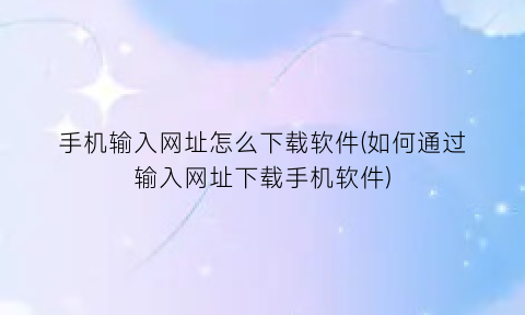 手机输入网址怎么下载软件(如何通过输入网址下载手机软件)