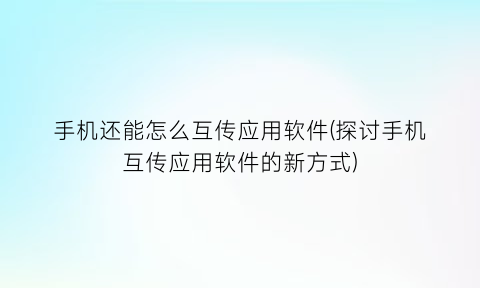 “手机还能怎么互传应用软件(探讨手机互传应用软件的新方式)