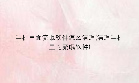 “手机里面流氓软件怎么清理(清理手机里的流氓软件)