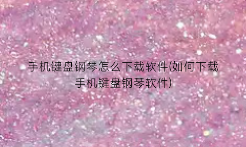 “手机键盘钢琴怎么下载软件(如何下载手机键盘钢琴软件)