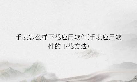 “手表怎么样下载应用软件(手表应用软件的下载方法)