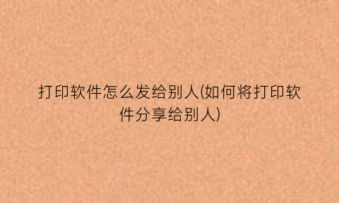 “打印软件怎么发给别人(如何将打印软件分享给别人)