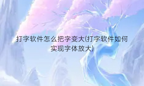 “打字软件怎么把字变大(打字软件如何实现字体放大)
