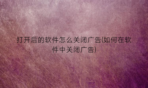 打开后的软件怎么关闭广告(如何在软件中关闭广告)