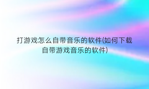 打游戏怎么自带音乐的软件(如何下载自带游戏音乐的软件)