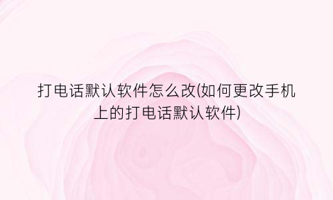 “打电话默认软件怎么改(如何更改手机上的打电话默认软件)