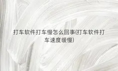 打车软件打车慢怎么回事(打车软件打车速度缓慢)