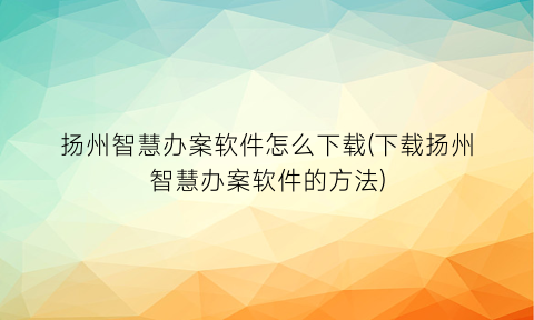 扬州智慧办案软件怎么下载(下载扬州智慧办案软件的方法)