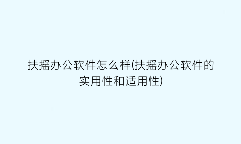 扶摇办公软件怎么样(扶摇办公软件的实用性和适用性)