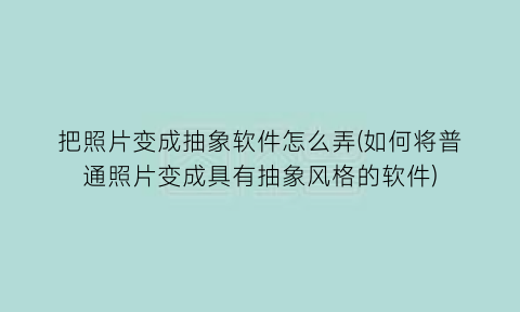 “把照片变成抽象软件怎么弄(如何将普通照片变成具有抽象风格的软件)