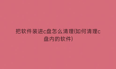 把软件装进c盘怎么清理(如何清理c盘内的软件)