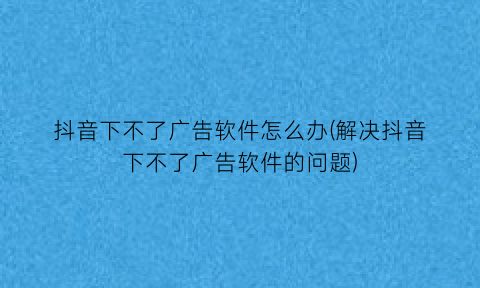 抖音下不了广告软件怎么办(解决抖音下不了广告软件的问题)