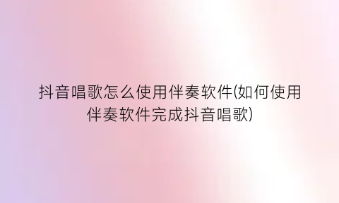 “抖音唱歌怎么使用伴奏软件(如何使用伴奏软件完成抖音唱歌)