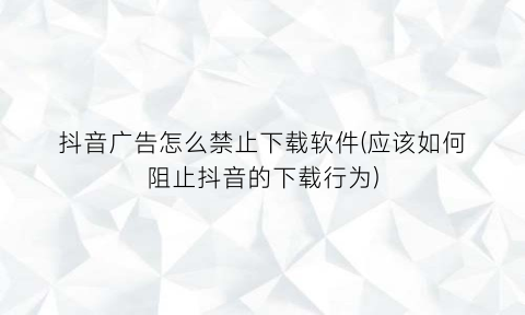 “抖音广告怎么禁止下载软件(应该如何阻止抖音的下载行为)