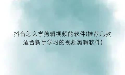 抖音怎么学剪辑视频的软件(推荐几款适合新手学习的视频剪辑软件)