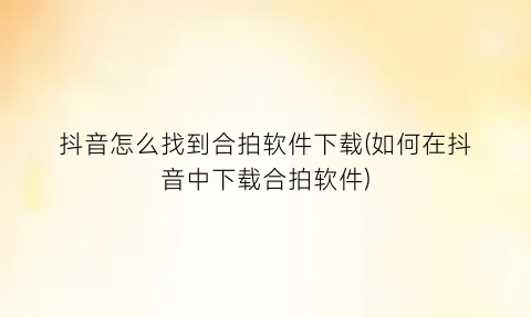 抖音怎么找到合拍软件下载(如何在抖音中下载合拍软件)