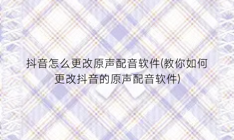 抖音怎么更改原声配音软件(教你如何更改抖音的原声配音软件)