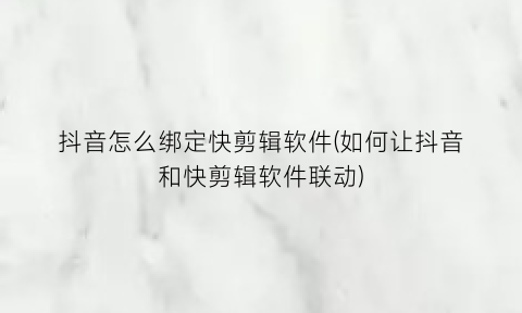 抖音怎么绑定快剪辑软件(如何让抖音和快剪辑软件联动)