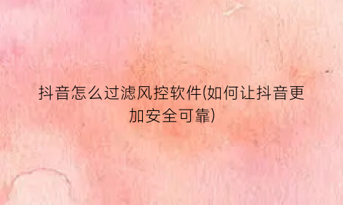 抖音怎么过滤风控软件(如何让抖音更加安全可靠)