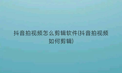 “抖音拍视频怎么剪辑软件(抖音拍视频如何剪辑)