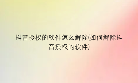 “抖音授权的软件怎么解除(如何解除抖音授权的软件)