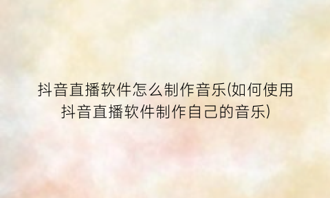 “抖音直播软件怎么制作音乐(如何使用抖音直播软件制作自己的音乐)