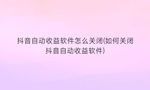 “抖音自动收益软件怎么关闭(如何关闭抖音自动收益软件)