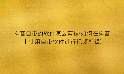 抖音自带的软件怎么剪辑(如何在抖音上使用自带软件进行视频剪辑)