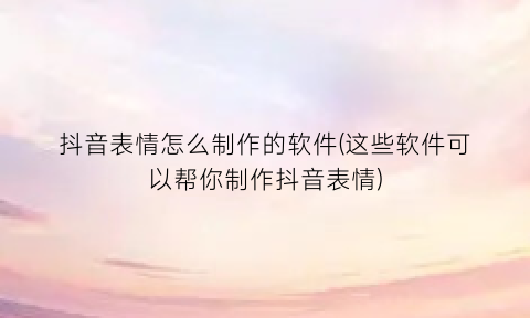 抖音表情怎么制作的软件(这些软件可以帮你制作抖音表情)