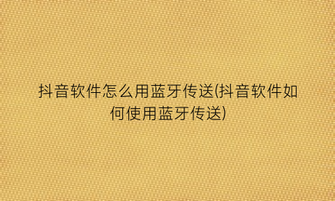 “抖音软件怎么用蓝牙传送(抖音软件如何使用蓝牙传送)