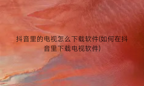 “抖音里的电视怎么下载软件(如何在抖音里下载电视软件)