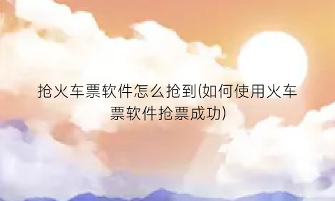 抢火车票软件怎么抢到(如何使用火车票软件抢票成功)
