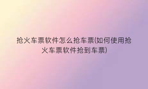 抢火车票软件怎么抢车票(如何使用抢火车票软件抢到车票)