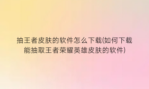 “抽王者皮肤的软件怎么下载(如何下载能抽取王者荣耀英雄皮肤的软件)