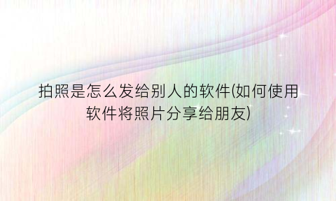 拍照是怎么发给别人的软件(如何使用软件将照片分享给朋友)