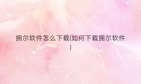拥尔软件怎么下载(如何下载拥尔软件)
