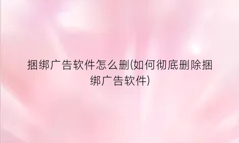 “捆绑广告软件怎么删(如何彻底删除捆绑广告软件)