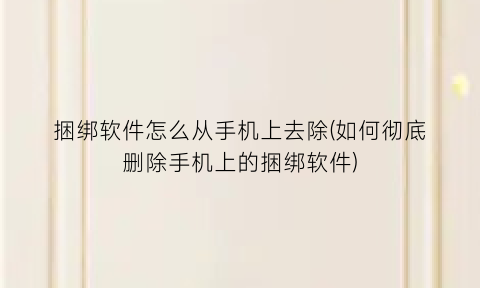 捆绑软件怎么从手机上去除(如何彻底删除手机上的捆绑软件)