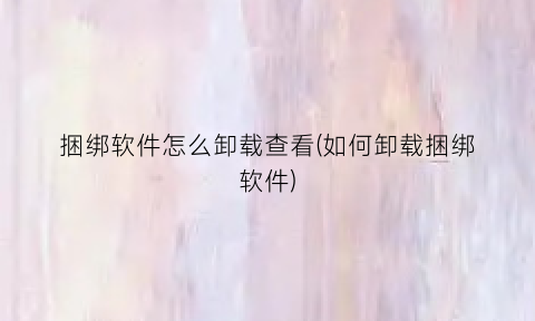 捆绑软件怎么卸载查看(如何卸载捆绑软件)