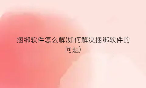 “捆绑软件怎么解(如何解决捆绑软件的问题)