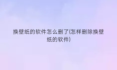 换壁纸的软件怎么删了(怎样删除换壁纸的软件)