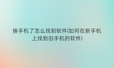 换手机了怎么找到软件(如何在新手机上找到旧手机的软件)