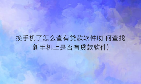 “换手机了怎么查有贷款软件(如何查找新手机上是否有贷款软件)